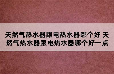 天然气热水器跟电热水器哪个好 天然气热水器跟电热水器哪个好一点